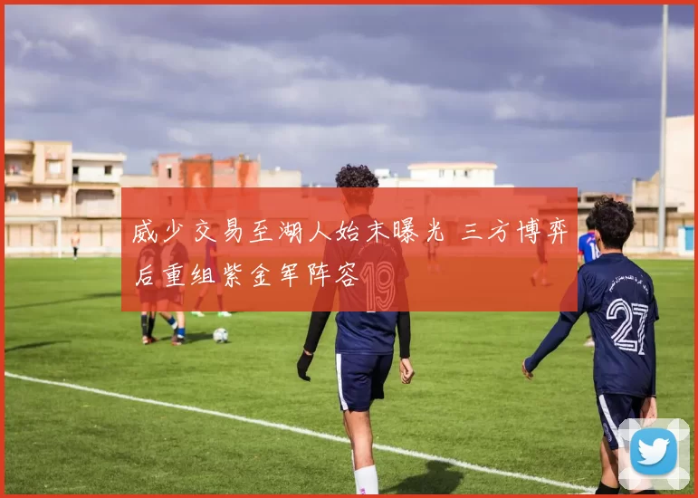 威少交易至湖人始末曝光 三方博弈后重组紫金军阵容