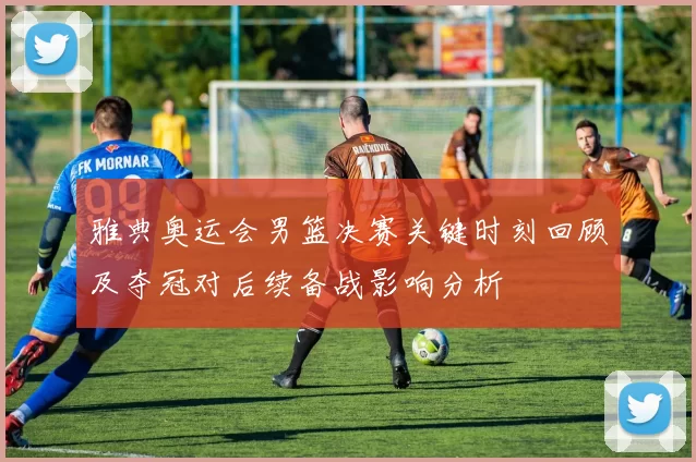 雅典奥运会男篮决赛关键时刻回顾及夺冠对后续备战影响分析