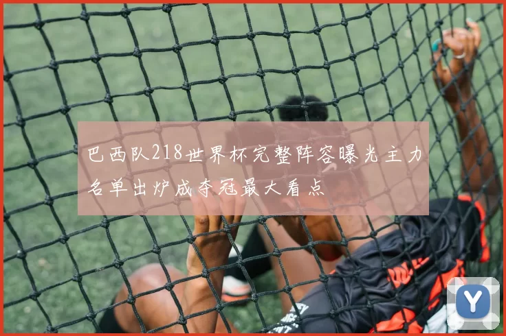 巴西队218世界杯完整阵容曝光主力名单出炉成夺冠最大看点