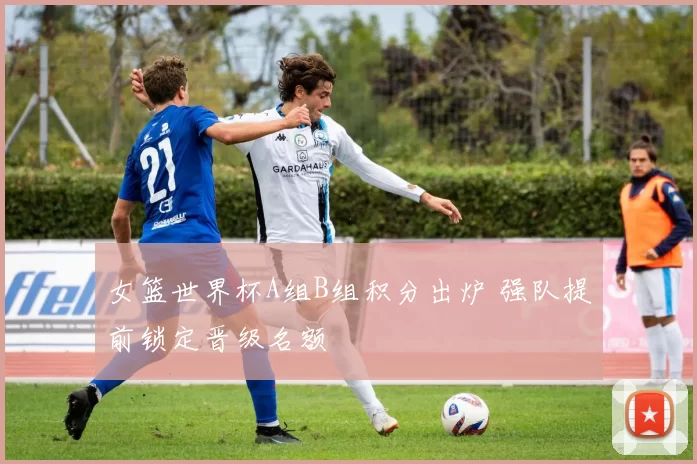 女篮世界杯A组B组积分出炉 强队提前锁定晋级名额