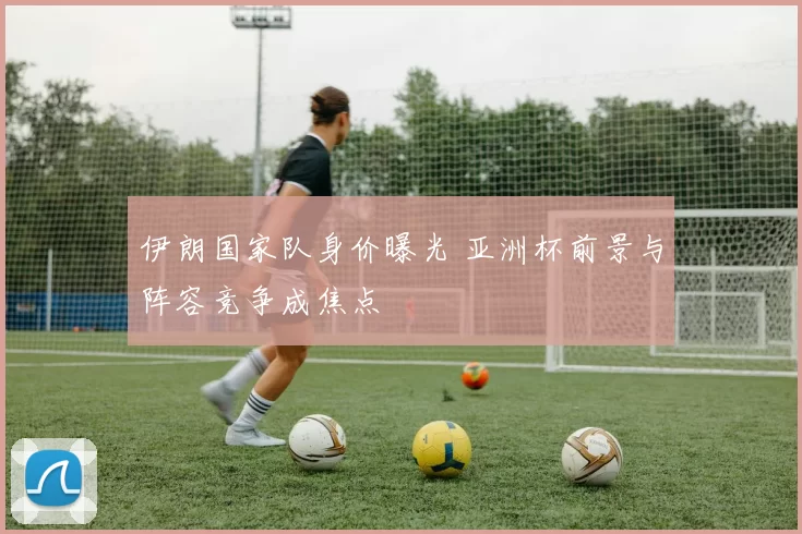 伊朗国家队身价曝光 亚洲杯前景与阵容竞争成焦点