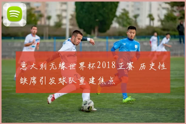 意大利无缘世界杯2018正赛 历史性缺席引发球队重建焦点