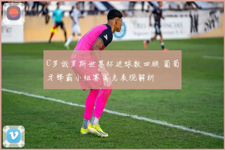 C罗俄罗斯世界杯进球数回顾 葡萄牙锋霸小组赛高光表现解析