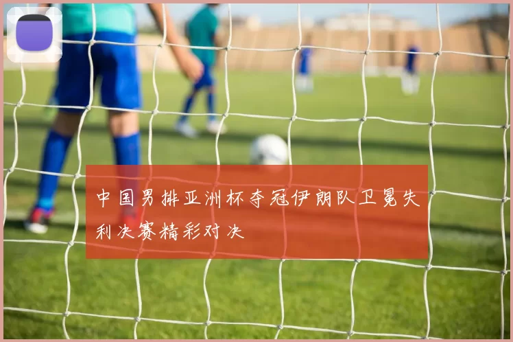 中国男排亚洲杯夺冠伊朗队卫冕失利决赛精彩对决