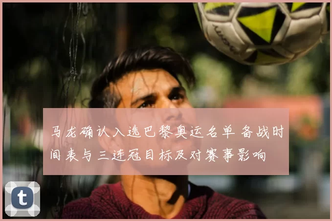 马龙确认入选巴黎奥运名单 备战时间表与三连冠目标及对赛事影响