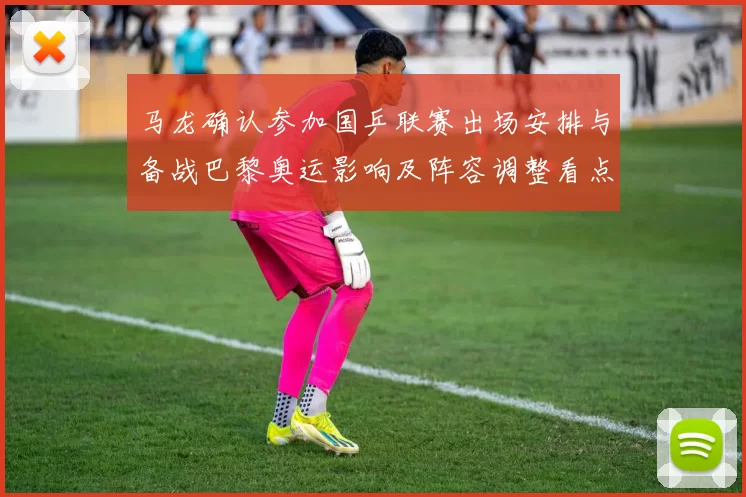 马龙确认参加国乒联赛出场安排与备战巴黎奥运影响及阵容调整看点