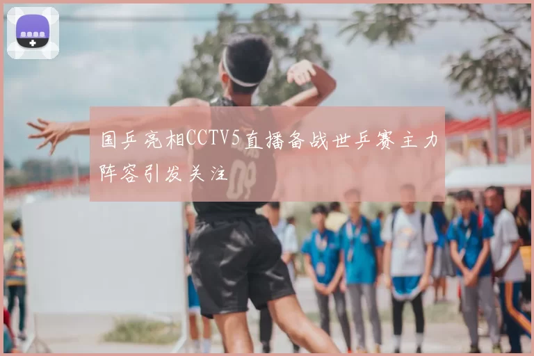 国乒亮相CCTV5直播备战世乒赛主力阵容引发关注