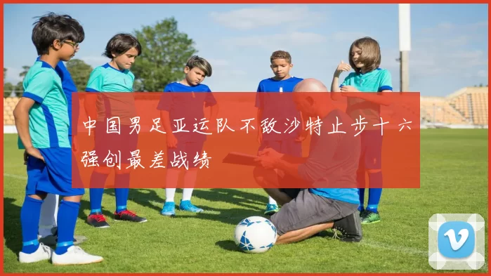 中国男足亚运队不敌沙特止步十六强创最差战绩