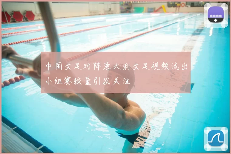 中国女足对阵意大利女足视频流出小组赛较量引发关注