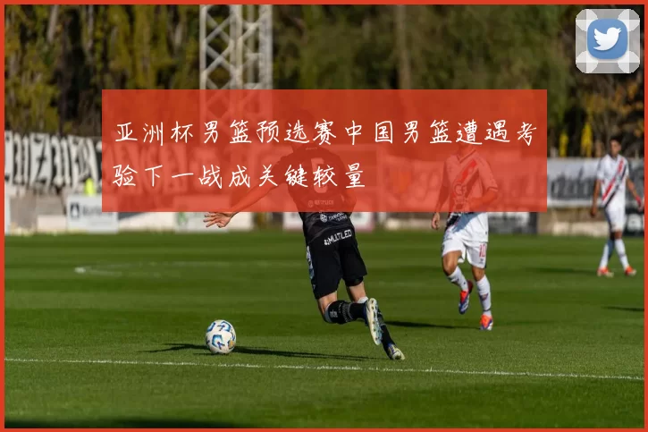 亚洲杯男篮预选赛中国男篮遭遇考验下一战成关键较量