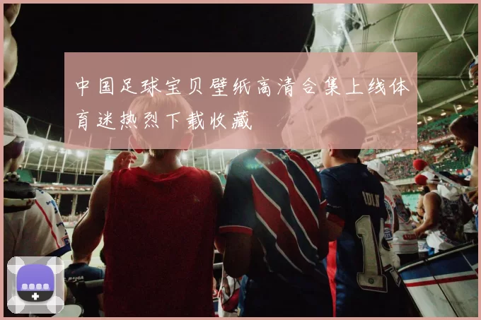 中国足球宝贝壁纸高清合集上线体育迷热烈下载收藏