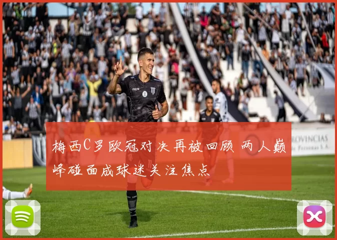 梅西C罗欧冠对决再被回顾 两人巅峰碰面成球迷关注焦点