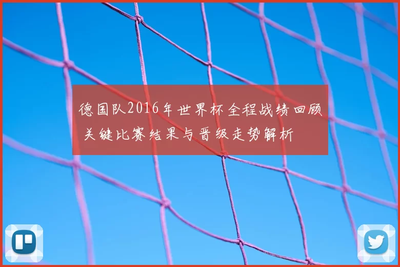 德国队2016年世界杯全程战绩回顾 关键比赛结果与晋级走势解析