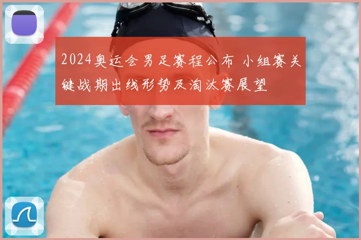 2024奥运会男足赛程公布 小组赛关键战期出线形势及淘汰赛展望