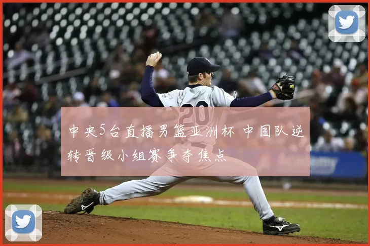 中央5台直播男篮亚洲杯 中国队逆转晋级小组赛争夺焦点