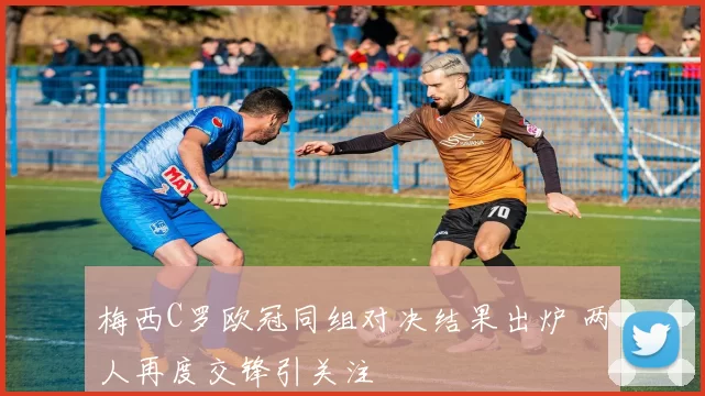 梅西C罗欧冠同组对决结果出炉 两人再度交锋引关注