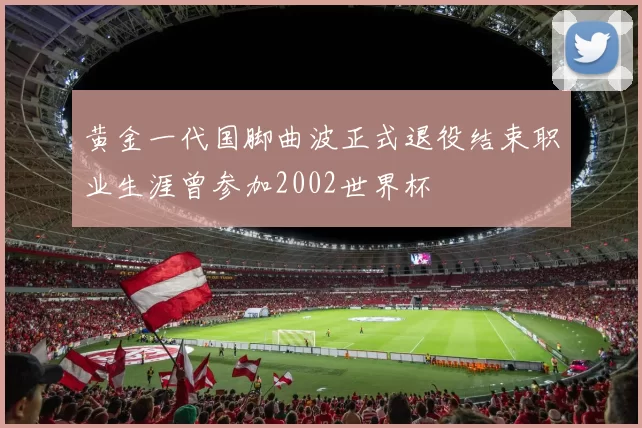 黄金一代国脚曲波正式退役结束职业生涯曾参加2002世界杯