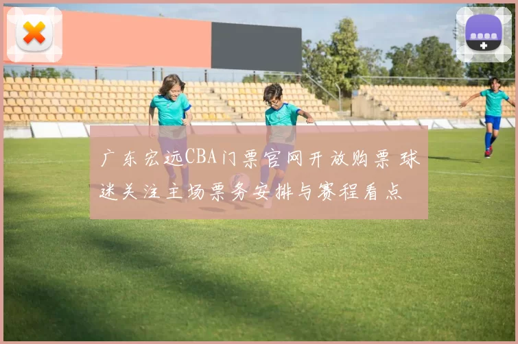 广东宏远CBA门票官网开放购票 球迷关注主场票务安排与赛程看点