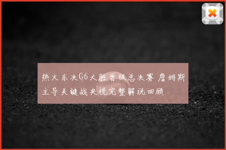 热火东决G6大胜晋级总决赛 詹姆斯主导关键战央视完整解说回顾