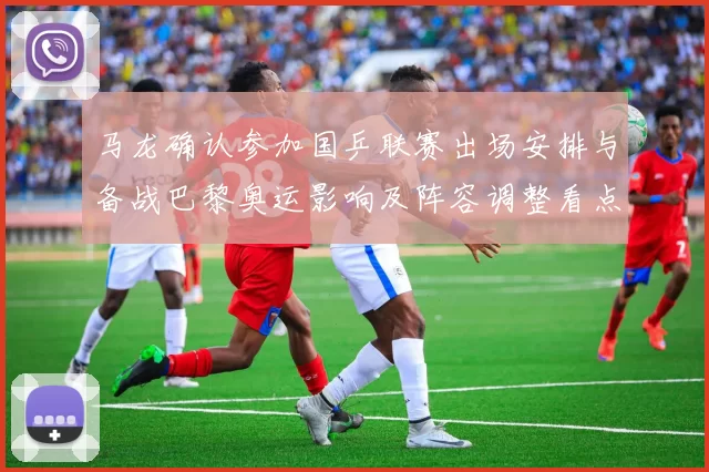 马龙确认参加国乒联赛出场安排与备战巴黎奥运影响及阵容调整看点