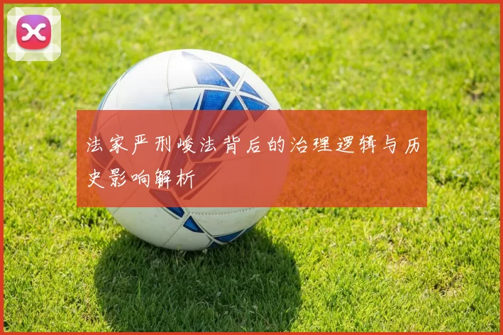 法家严刑峻法背后的治理逻辑与历史影响解析