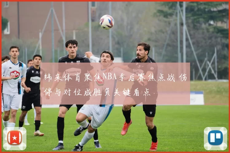 纬来体育聚焦NBA季后赛焦点战 伤停与对位成胜负关键看点