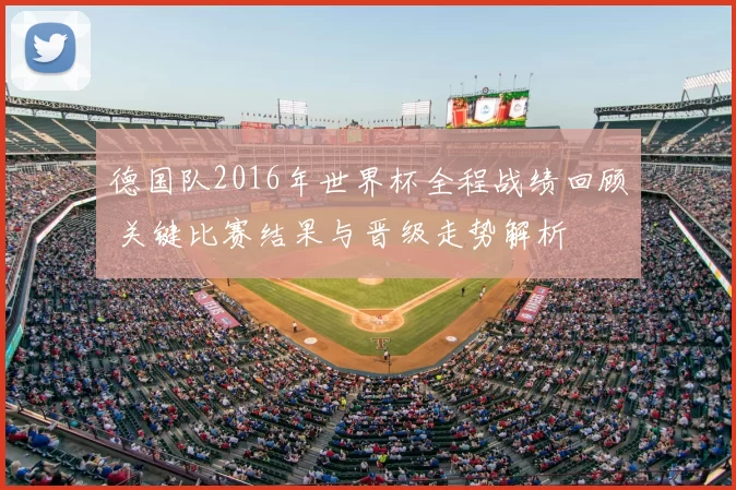 德国队2016年世界杯全程战绩回顾 关键比赛结果与晋级走势解析