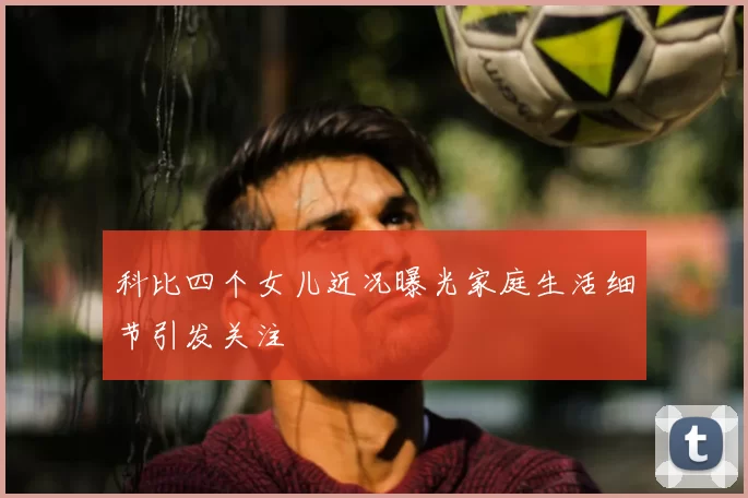 科比四个女儿近况曝光家庭生活细节引发关注