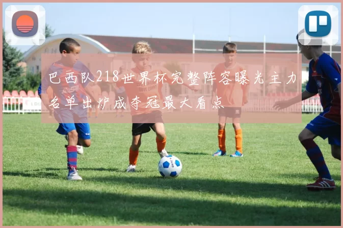 巴西队218世界杯完整阵容曝光主力名单出炉成夺冠最大看点