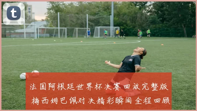法国阿根廷世界杯决赛回放完整版 梅西姆巴佩对决精彩瞬间全程回顾
