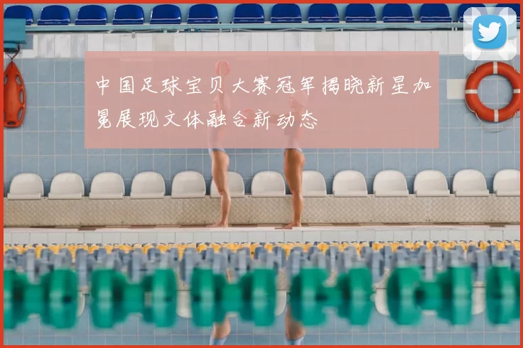 中国足球宝贝大赛冠军揭晓新星加冕展现文体融合新动态