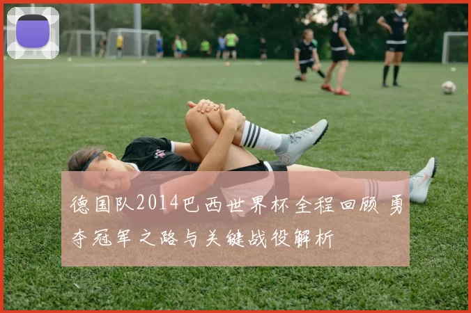 德国队2014巴西世界杯全程回顾 勇夺冠军之路与关键战役解析