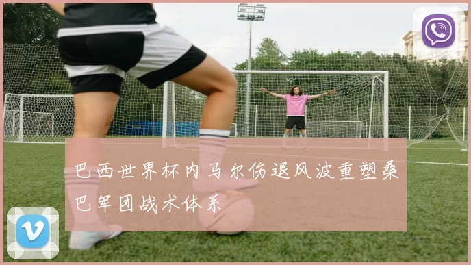 巴西世界杯内马尔伤退风波重塑桑巴军团战术体系