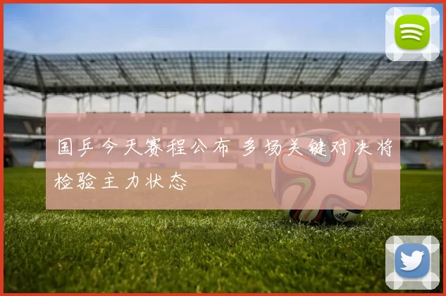 国乒今天赛程公布 多场关键对决将检验主力状态