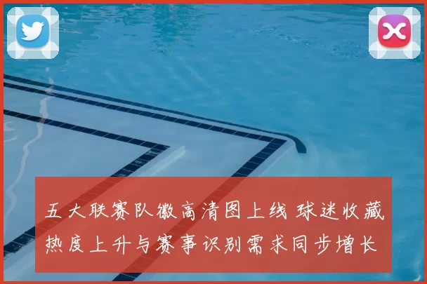 五大联赛队徽高清图上线 球迷收藏热度上升与赛事识别需求同步增长
