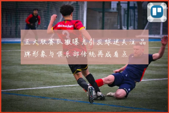 五大联赛队徽曝光引发球迷关注 品牌形象与俱乐部传统再成看点
