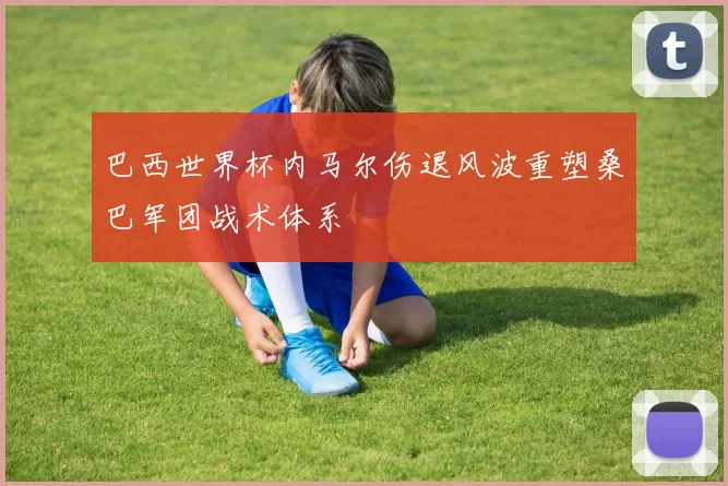 巴西世界杯内马尔伤退风波重塑桑巴军团战术体系