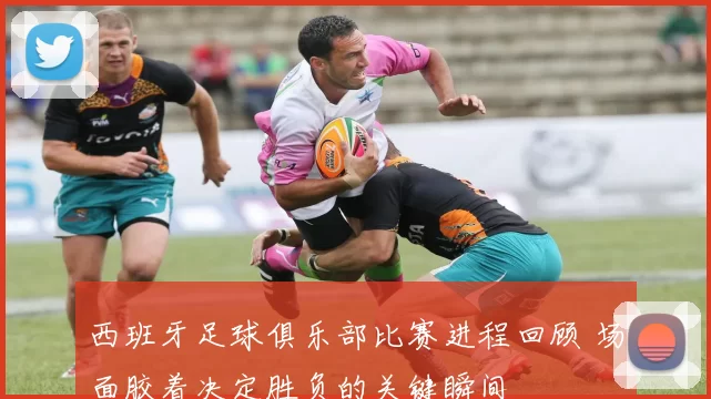 西班牙足球俱乐部比赛进程回顾 场面胶着决定胜负的关键瞬间