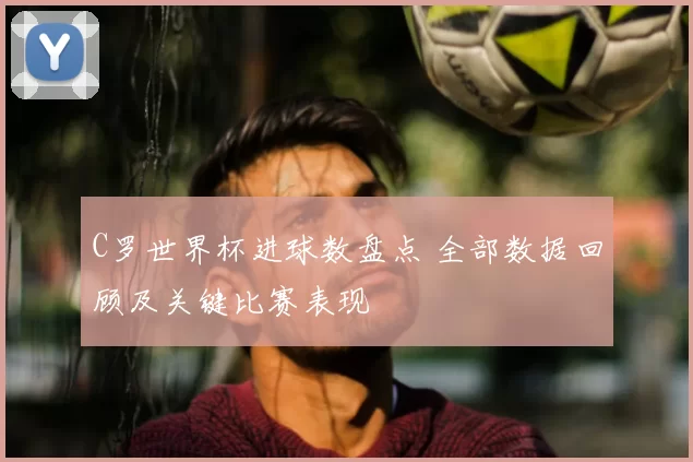 C罗世界杯进球数盘点 全部数据回顾及关键比赛表现