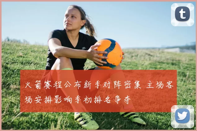 火箭赛程公布新季对阵密集 主场客场安排影响季初排名争夺
