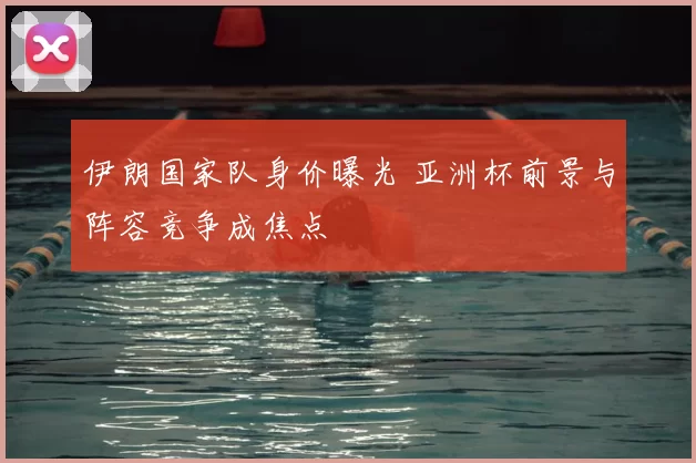 伊朗国家队身价曝光 亚洲杯前景与阵容竞争成焦点