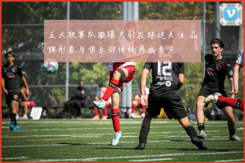 五大联赛队徽曝光引发球迷关注 品牌形象与俱乐部传统再成看点
