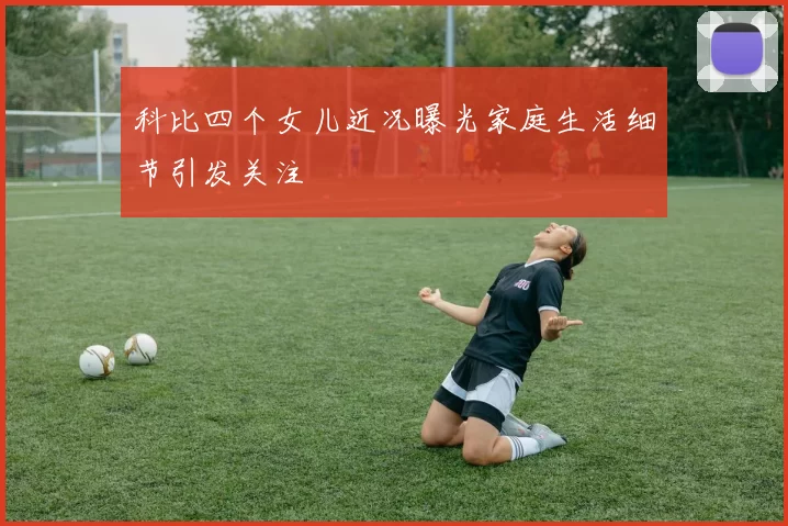 科比四个女儿近况曝光家庭生活细节引发关注
