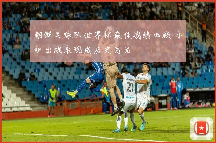 朝鲜足球队世界杯最佳战绩回顾 小组出线表现成历史高光