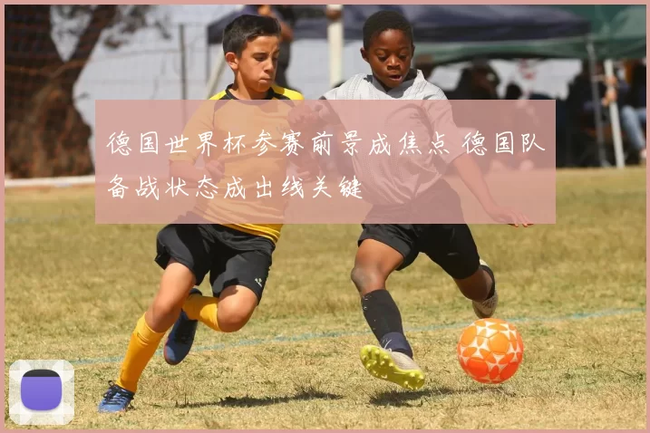 德国世界杯参赛前景成焦点 德国队备战状态成出线关键