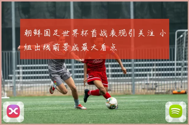 朝鲜国足世界杯首战表现引关注 小组出线前景成最大看点