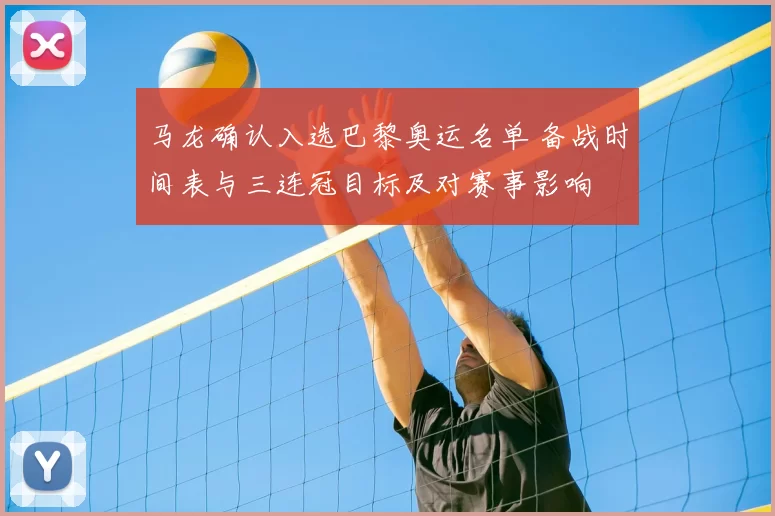 马龙确认入选巴黎奥运名单 备战时间表与三连冠目标及对赛事影响