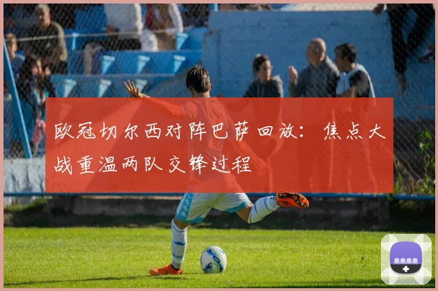 欧冠切尔西对阵巴萨回放:焦点大战重温两队交锋过程