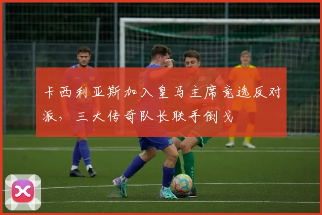 卡西利亚斯加入皇马主席竞选反对派,三大传奇队长联手倒戈