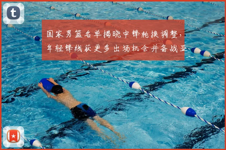 国家男篮名单揭晓中锋轮换调整，年轻锋线获更多出场机会并备战亚运
